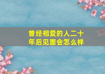 曾经相爱的人二十年后见面会怎么样