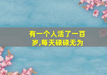 有一个人活了一百岁,每天碌碌无为