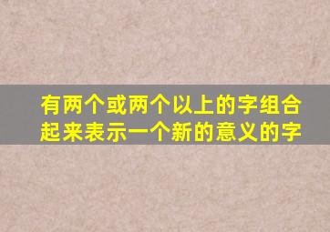 有两个或两个以上的字组合起来表示一个新的意义的字