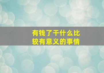 有钱了干什么比较有意义的事情