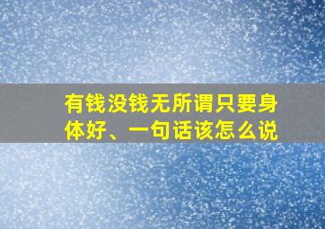 有钱没钱无所谓只要身体好、一句话该怎么说