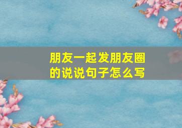 朋友一起发朋友圈的说说句子怎么写