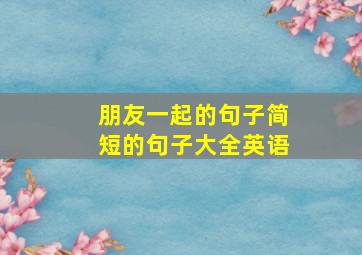 朋友一起的句子简短的句子大全英语