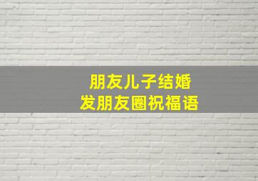 朋友儿子结婚发朋友圈祝福语