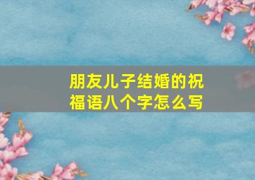 朋友儿子结婚的祝福语八个字怎么写