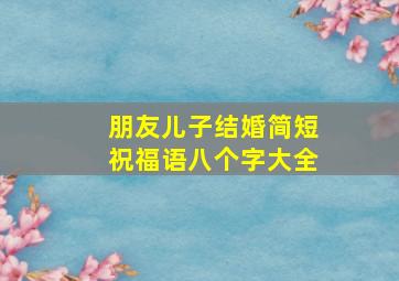 朋友儿子结婚简短祝福语八个字大全