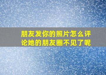 朋友发你的照片怎么评论她的朋友圈不见了呢