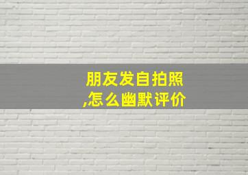 朋友发自拍照,怎么幽默评价