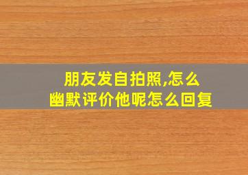 朋友发自拍照,怎么幽默评价他呢怎么回复