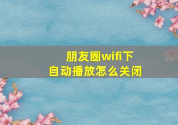 朋友圈wifi下自动播放怎么关闭