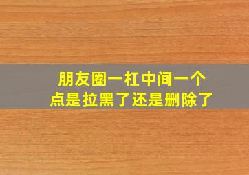 朋友圈一杠中间一个点是拉黑了还是删除了