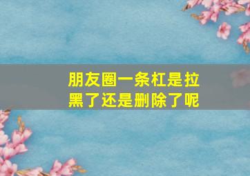 朋友圈一条杠是拉黑了还是删除了呢