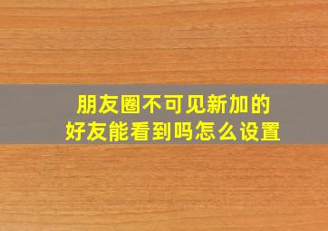 朋友圈不可见新加的好友能看到吗怎么设置