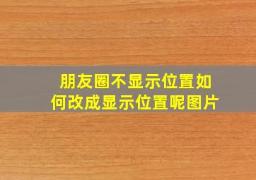 朋友圈不显示位置如何改成显示位置呢图片