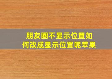 朋友圈不显示位置如何改成显示位置呢苹果