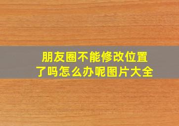 朋友圈不能修改位置了吗怎么办呢图片大全