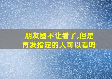 朋友圈不让看了,但是再发指定的人可以看吗