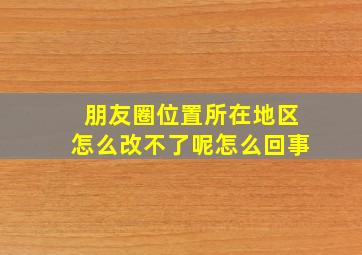 朋友圈位置所在地区怎么改不了呢怎么回事