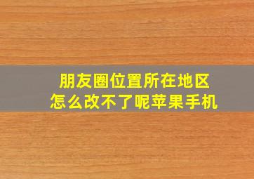 朋友圈位置所在地区怎么改不了呢苹果手机