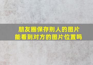 朋友圈保存别人的图片能看到对方的图片位置吗