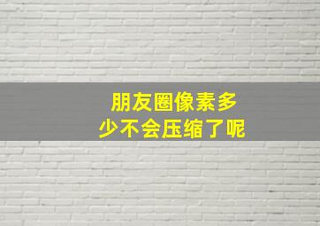 朋友圈像素多少不会压缩了呢