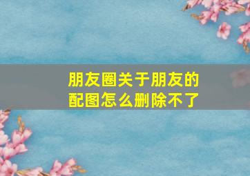 朋友圈关于朋友的配图怎么删除不了