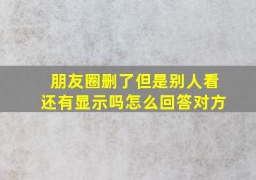 朋友圈删了但是别人看还有显示吗怎么回答对方