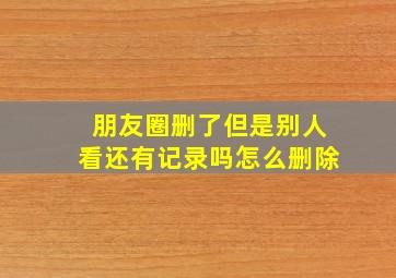 朋友圈删了但是别人看还有记录吗怎么删除