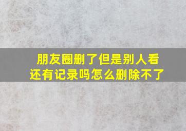 朋友圈删了但是别人看还有记录吗怎么删除不了