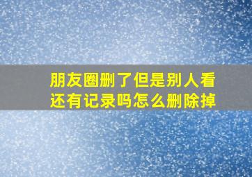 朋友圈删了但是别人看还有记录吗怎么删除掉