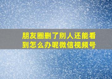 朋友圈删了别人还能看到怎么办呢微信视频号