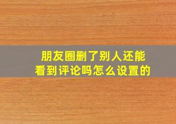 朋友圈删了别人还能看到评论吗怎么设置的