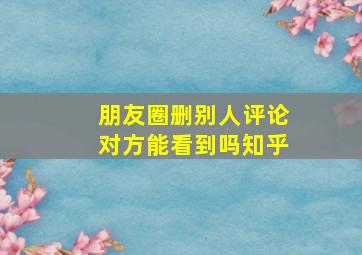 朋友圈删别人评论对方能看到吗知乎