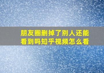 朋友圈删掉了别人还能看到吗知乎视频怎么看