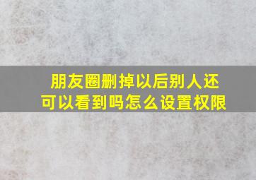 朋友圈删掉以后别人还可以看到吗怎么设置权限