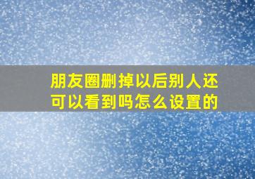 朋友圈删掉以后别人还可以看到吗怎么设置的