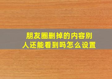 朋友圈删掉的内容别人还能看到吗怎么设置