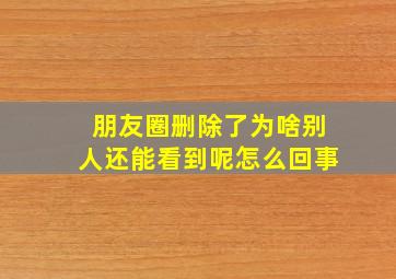 朋友圈删除了为啥别人还能看到呢怎么回事