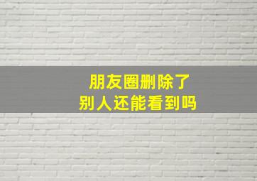 朋友圈删除了别人还能看到吗