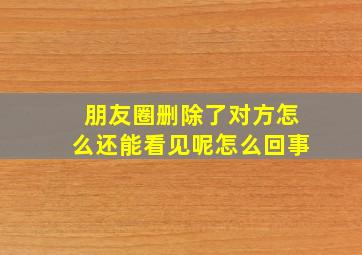 朋友圈删除了对方怎么还能看见呢怎么回事