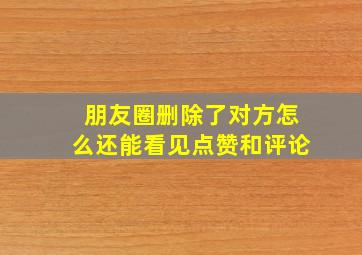 朋友圈删除了对方怎么还能看见点赞和评论