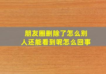 朋友圈删除了怎么别人还能看到呢怎么回事