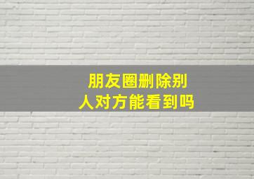 朋友圈删除别人对方能看到吗