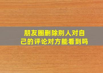 朋友圈删除别人对自己的评论对方能看到吗