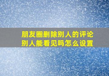 朋友圈删除别人的评论别人能看见吗怎么设置