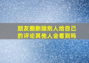 朋友圈删除别人给自己的评论其他人会看到吗