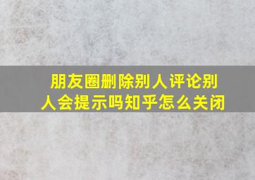 朋友圈删除别人评论别人会提示吗知乎怎么关闭