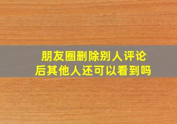 朋友圈删除别人评论后其他人还可以看到吗