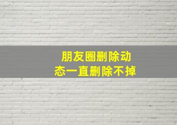 朋友圈删除动态一直删除不掉