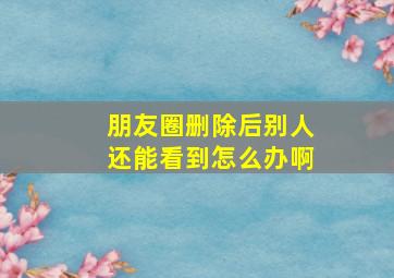 朋友圈删除后别人还能看到怎么办啊